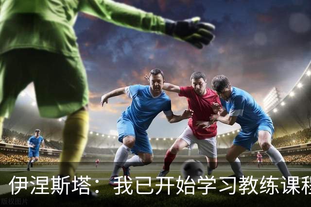 伊涅斯塔：我已开始学习教练课程