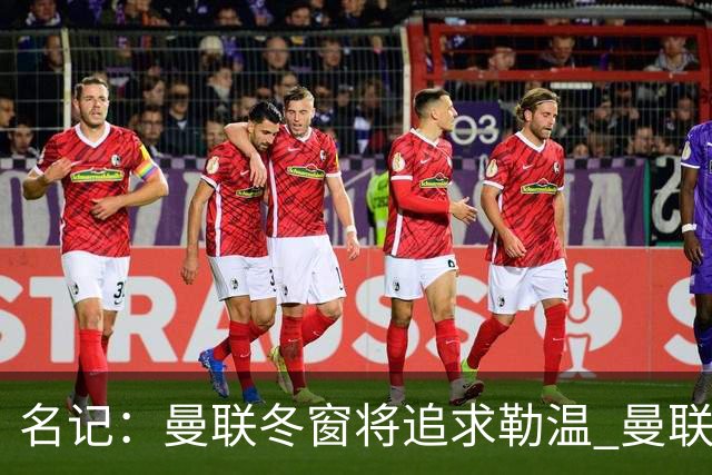 名记：曼联冬窗将追求勒温 曼联热刺正考察弗莱堡前锋马塔诺维奇