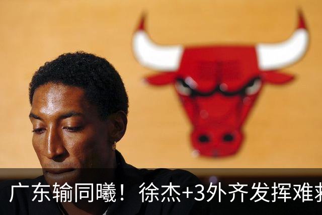 广东输同曦！徐杰+3外齐发挥难救主，防守崩盘，同曦4将主导逆转