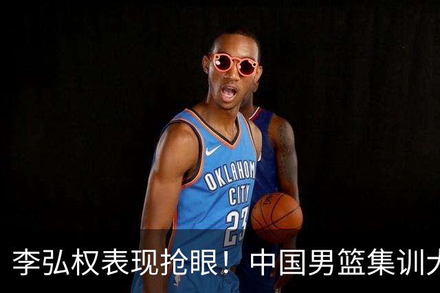 李弘权表现抢眼！中国男篮集训大名单已确定