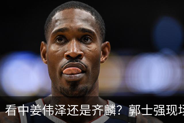 看中姜伟泽还是齐麟？郭士强现场考察队员 其实此人对男篮帮助最大