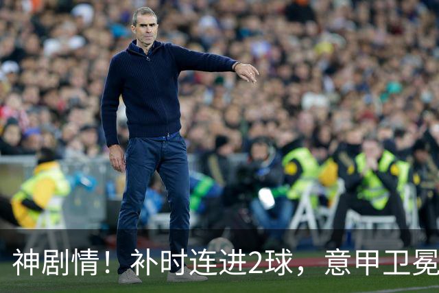 神剧情！补时连进2球，意甲卫冕冠军奇迹逆袭，德赫亚不敢相信