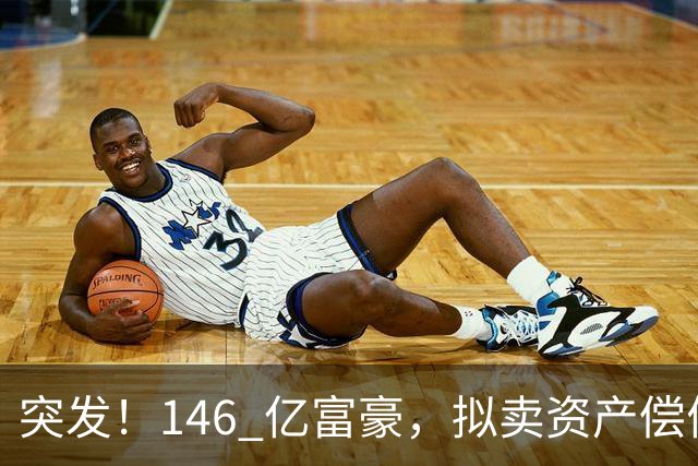 突发！146 亿富豪，拟卖资产偿债！