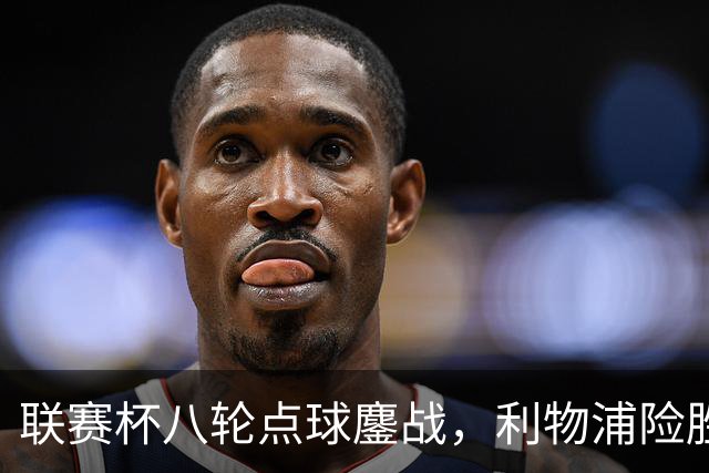 联赛杯八轮点球鏖战，利物浦险胜切尔西晋级，阿隆索弃用埃斯特旺