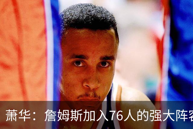 萧华：詹姆斯加入76人的强大阵容 这让他们与尼克斯对决更加精彩