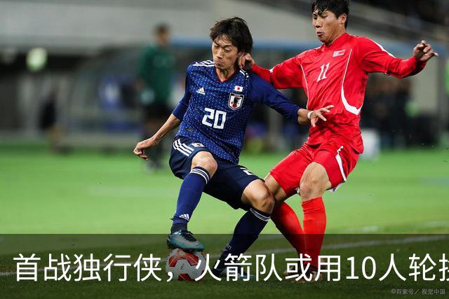 首战独行侠，火箭队或用10人轮换？5首发+5替补悬念不大，第2中锋或易主